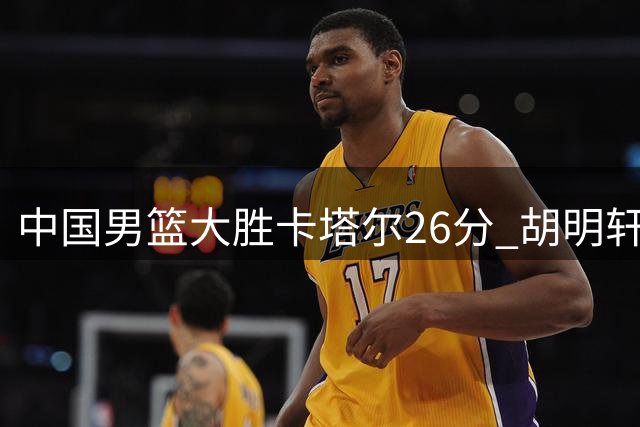 中国男篮大胜卡塔尔26分 胡明轩状态回暖惊艳赛场